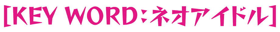 [KEY WORD：ネオアイドル]